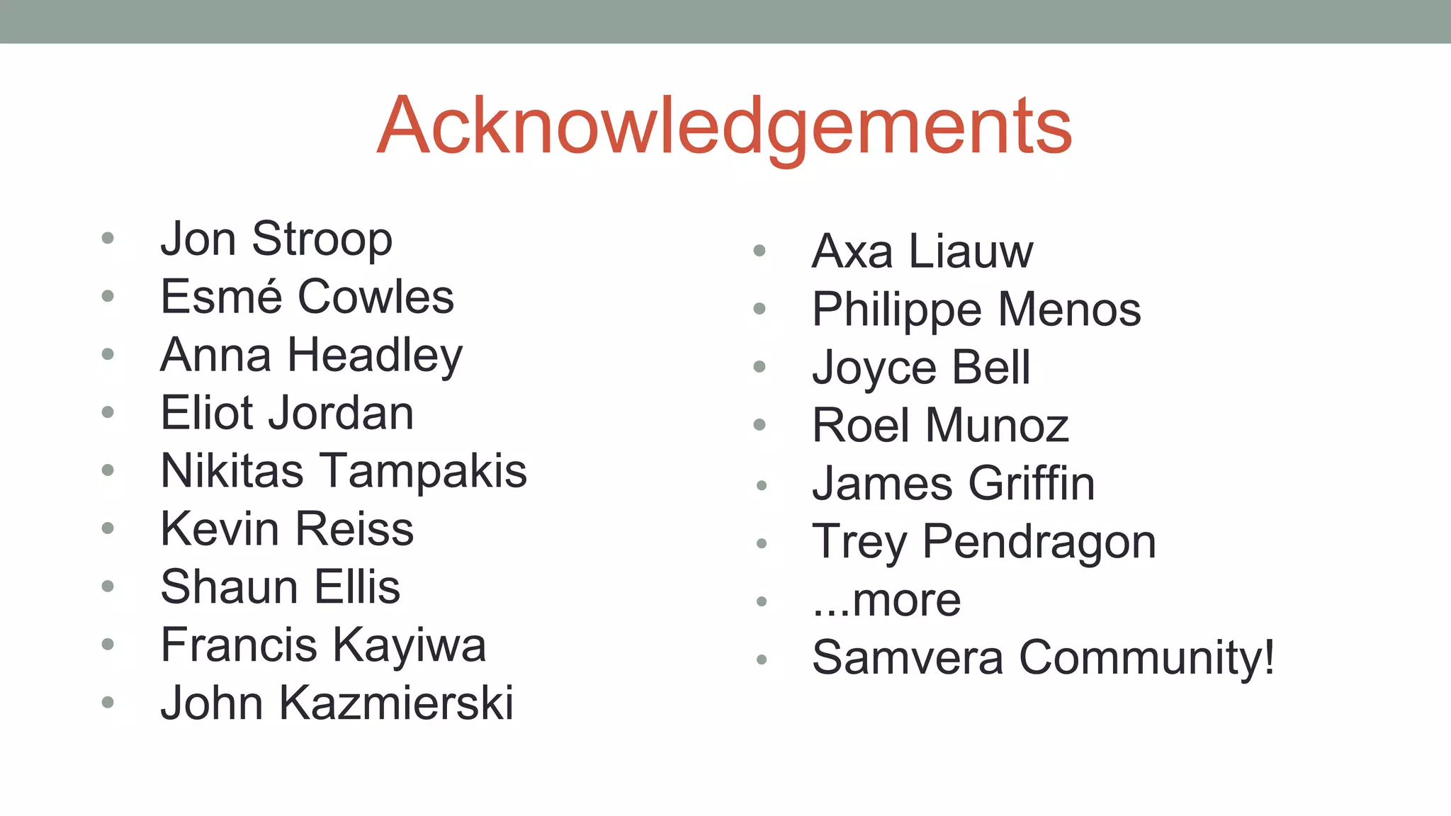 Acknowledgements
• Jon Stroop
• Esmé Cowles
• Anna Headley
• Eliot Jordan
• Nikitas Tampakis
• Kevin Reiss
• Shaun Ellis
• Francis Kayiwa
• John Kazmierski
• Axa Liauw
• Philippe Menos
• Joyce Bell
• Roel Munoz
• James Griffin
• Trey Pendragon
• ...more
• Samvera Community!
 