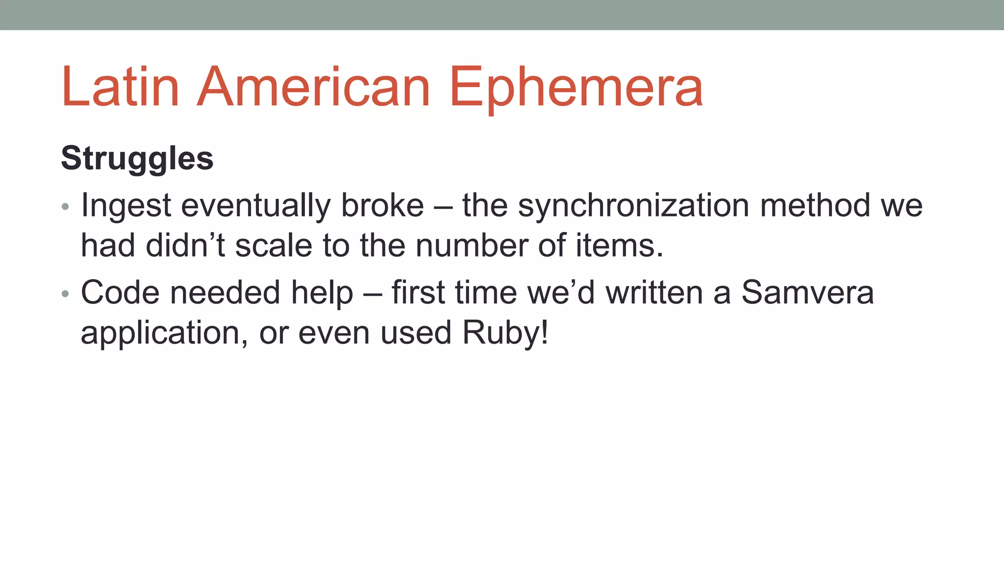 Latin American Ephemera
Struggles
• Ingest eventually broke – the synchronization method we
had didn’t scale to the number of items.
• Code needed help – first time we’d written a Samvera
application, or even used Ruby!
 
