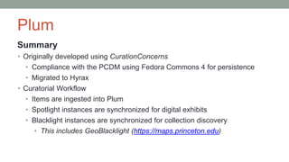 Plum
Summary
• Originally developed using CurationConcerns
• Compliance with the PCDM using Fedora Commons 4 for persistence
• Migrated to Hyrax
• Curatorial Workflow
• Items are ingested into Plum
• Spotlight instances are synchronized for digital exhibits
• Blacklight instances are synchronized for collection discovery
• This includes GeoBlacklight (https://maps.princeton.edu)
 