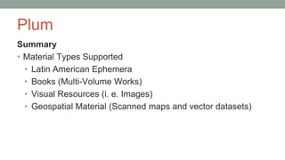 Plum
Summary
• Material Types Supported
• Latin American Ephemera
• Books (Multi-Volume Works)
• Visual Resources (i. e. Images)
• Geospatial Material (Scanned maps and vector datasets)
 