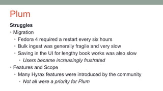 Plum
Struggles
• Migration
• Fedora 4 required a restart every six hours
• Bulk ingest was generally fragile and very slow
• Saving in the UI for lengthy book works was also slow
• Users became increasingly frustrated
• Features and Scope
• Many Hyrax features were introduced by the community
• Not all were a priority for Plum
 