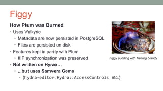 Figgy
How Plum was Burned
• Uses Valkyrie
• Metadata are now persisted in PostgreSQL
• Files are persisted on disk
• Features kept in parity with Plum
• IIIF synchronization was preserved
• Not written on Hyrax…
• ...but uses Samvera Gems
• (hydra-editor, Hydra::AccessControls, etc.)
Figgy pudding with flaming brandy
 