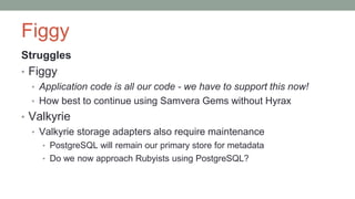 Figgy
Struggles
• Figgy
• Application code is all our code - we have to support this now!
• How best to continue using Samvera Gems without Hyrax
• Valkyrie
• Valkyrie storage adapters also require maintenance
• PostgreSQL will remain our primary store for metadata
• Do we now approach Rubyists using PostgreSQL?
 