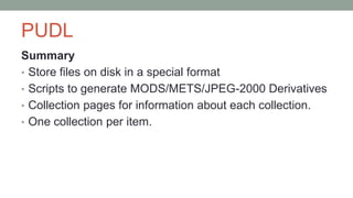 PUDL
Summary
• Store files on disk in a special format
• Scripts to generate MODS/METS/JPEG-2000 Derivatives
• Collection pages for information about each collection.
• One collection per item.
 