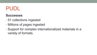 PUDL
Successes
• 51 collections ingested
• Millions of pages ingested
• Support for complex internationalized materials in a
variety of formats.
 