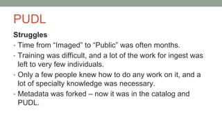 PUDL
Struggles
• Time from “Imaged” to “Public” was often months.
• Training was difficult, and a lot of the work for ingest was
left to very few individuals.
• Only a few people knew how to do any work on it, and a
lot of specialty knowledge was necessary.
• Metadata was forked – now it was in the catalog and
PUDL.
 