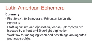 Latin American Ephemera
Summary
• First foray into Samvera at Princeton University
• Fedora 3
• Staff ingest into one application, whose Solr records are
indexed by a front-end Blacklight application.
• Workflow for managing when and how things are ingested
and made public.
 