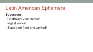 Latin American Ephemera
Successes
• Controlled Vocabularies
• Ingest works!
• Separated front-end worked!
 