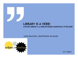 LIBRARY IS A VERB!
ATELIER URBAIN A LA BIBLIOTHÈQUE MUNICIPALE D’HELSINKI
Lotta Muurinen, planification du projet
17.7.2014
 