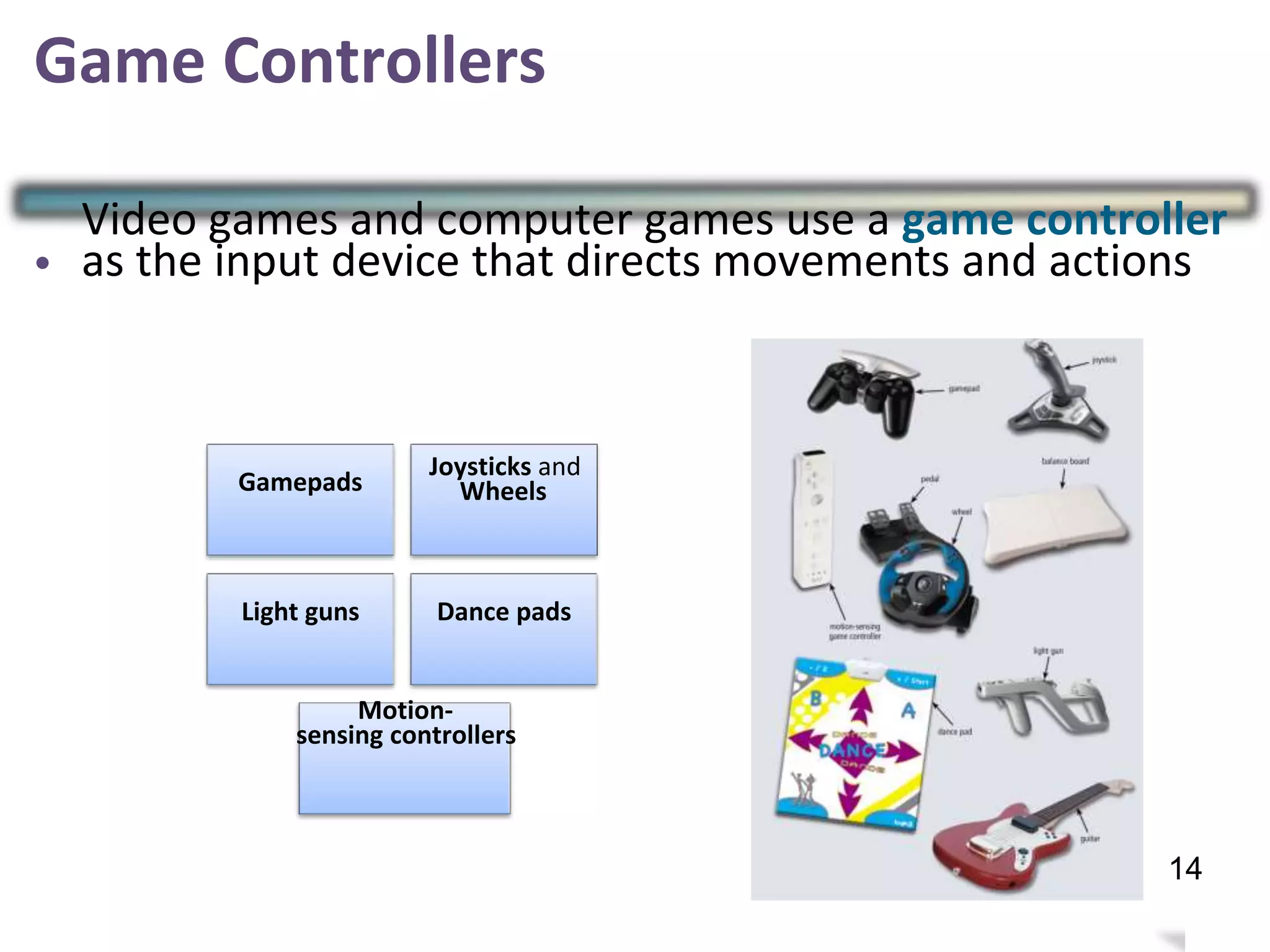 Game Controllers
•
Video games and computer games use a game controller
as the input device that directs movements and actions
Joysticks and
WheelsGamepads
Light guns Dance pads
Motion-
sensing controllers
17
14
 