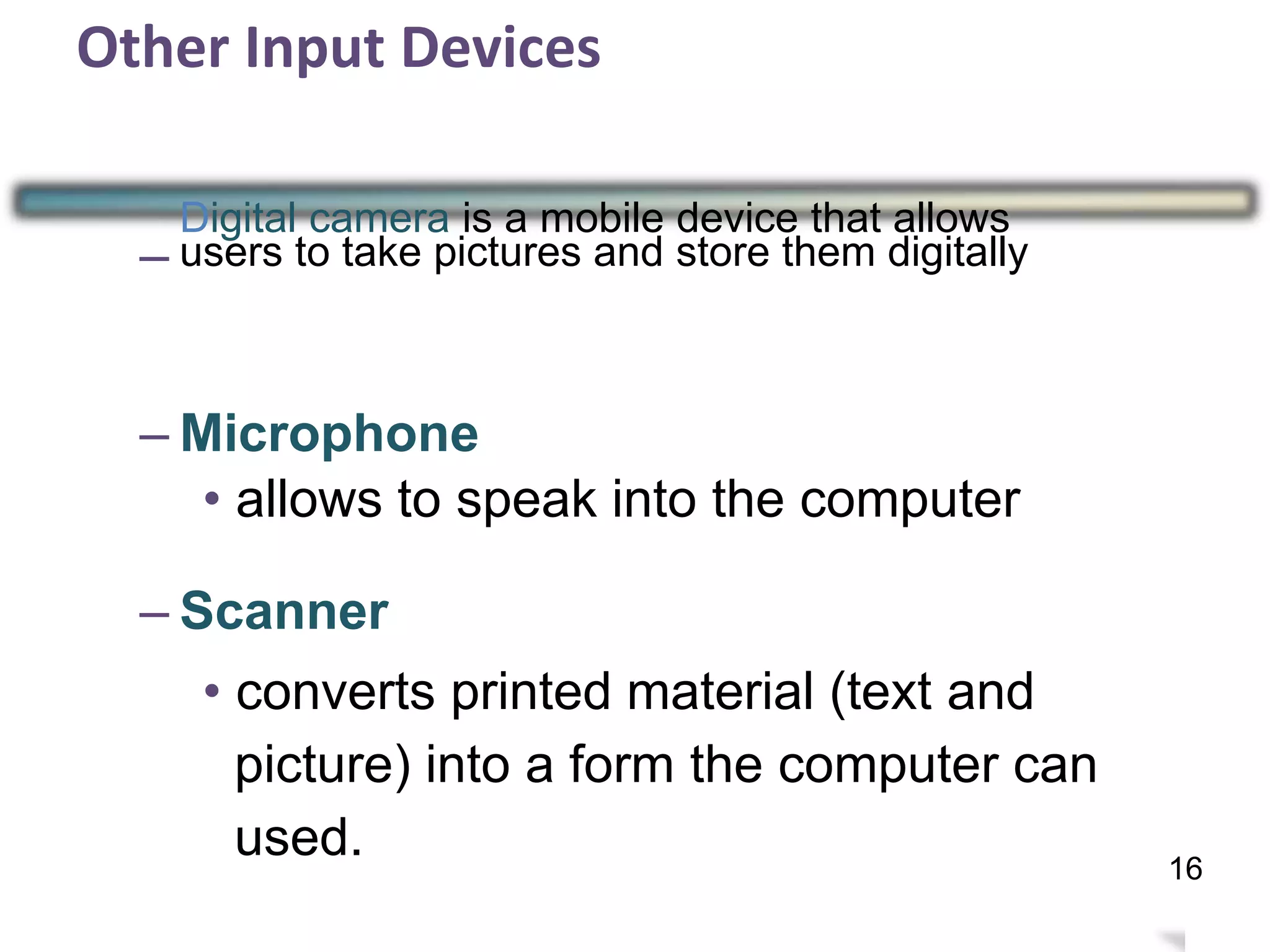 Other Input Devices
–
Digital camera is a mobile device that allows
users to take pictures and store them digitally
– Microphone
• allows to speak into the computer
– Scanner
• converts printed material (text and
picture) into a form the computer can
used.
19
16
 