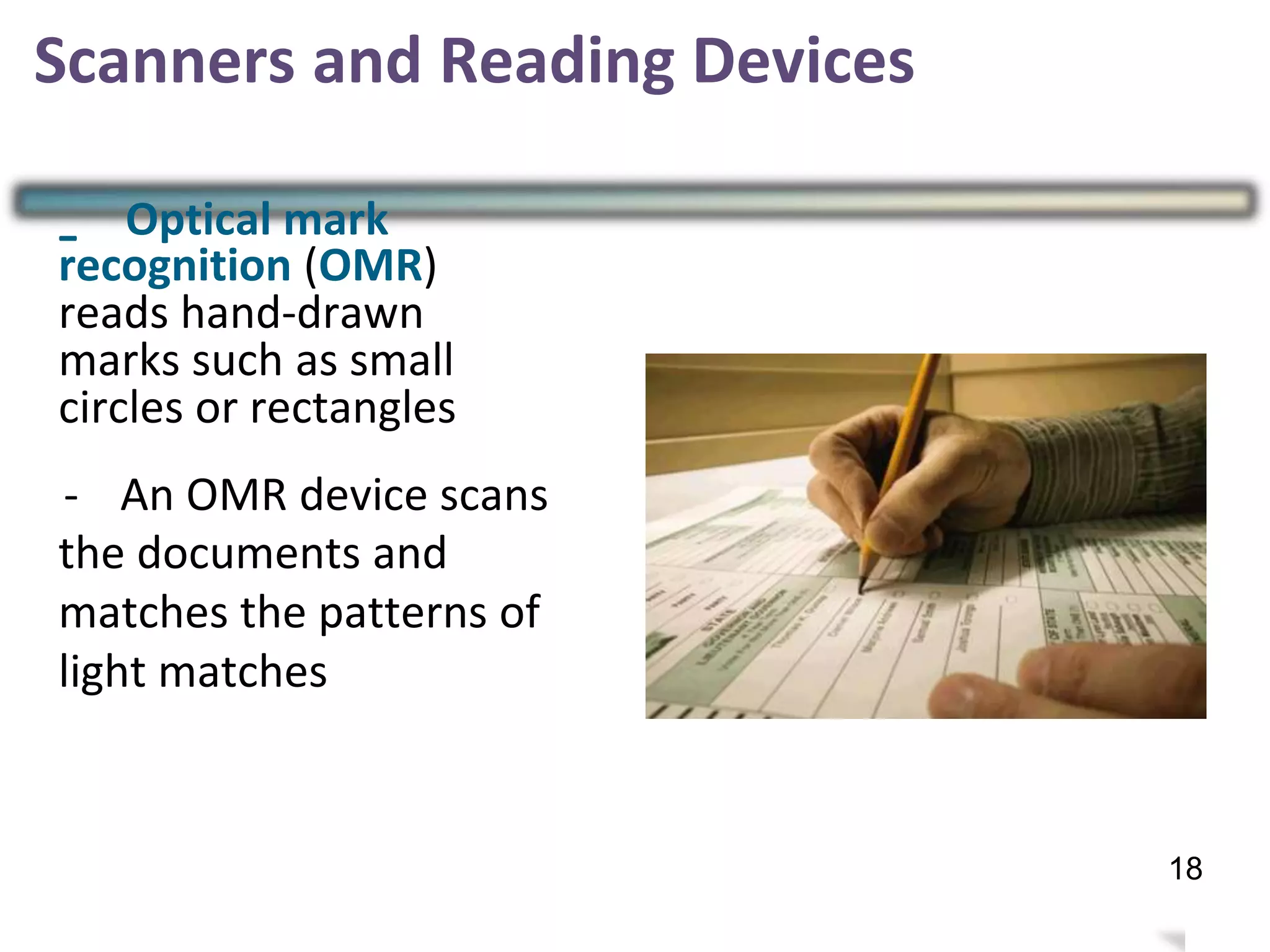 - Optical mark
recognition (OMR)
reads hand-drawn
marks such as small
circles or rectangles
- An OMR device scans
the documents and
matches the patterns of
light matches
21
Scanners and Reading Devices
18
 