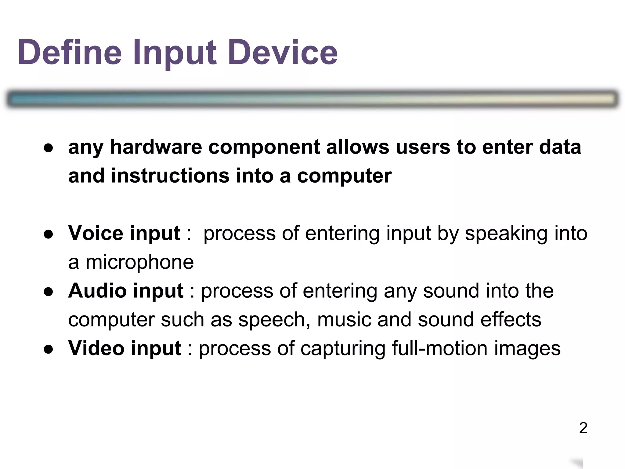 3
● any hardware component allows users to enter data
and instructions into a computer
● Voice input : process of entering input by speaking into
a microphone
● Audio input : process of entering any sound into the
computer such as speech, music and sound effects
● Video input : process of capturing full-motion images
Define Input Device
2
 