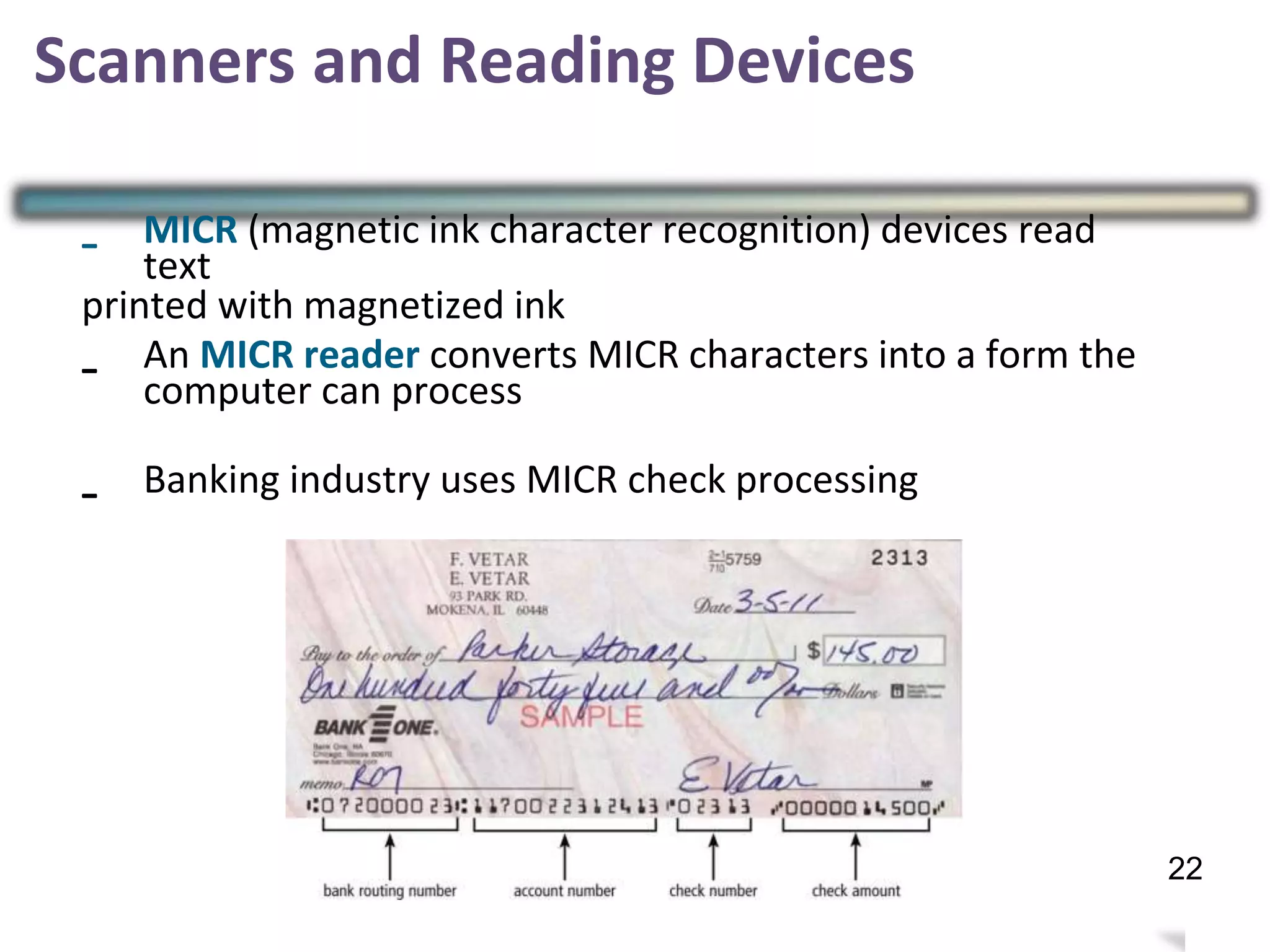 Scanners and Reading Devices
- MICR (magnetic ink character recognition) devices read
text
printed with magnetized ink
- An MICR reader converts MICR characters into a form the
computer can process
25
- Banking industry uses MICR check processing
22
 