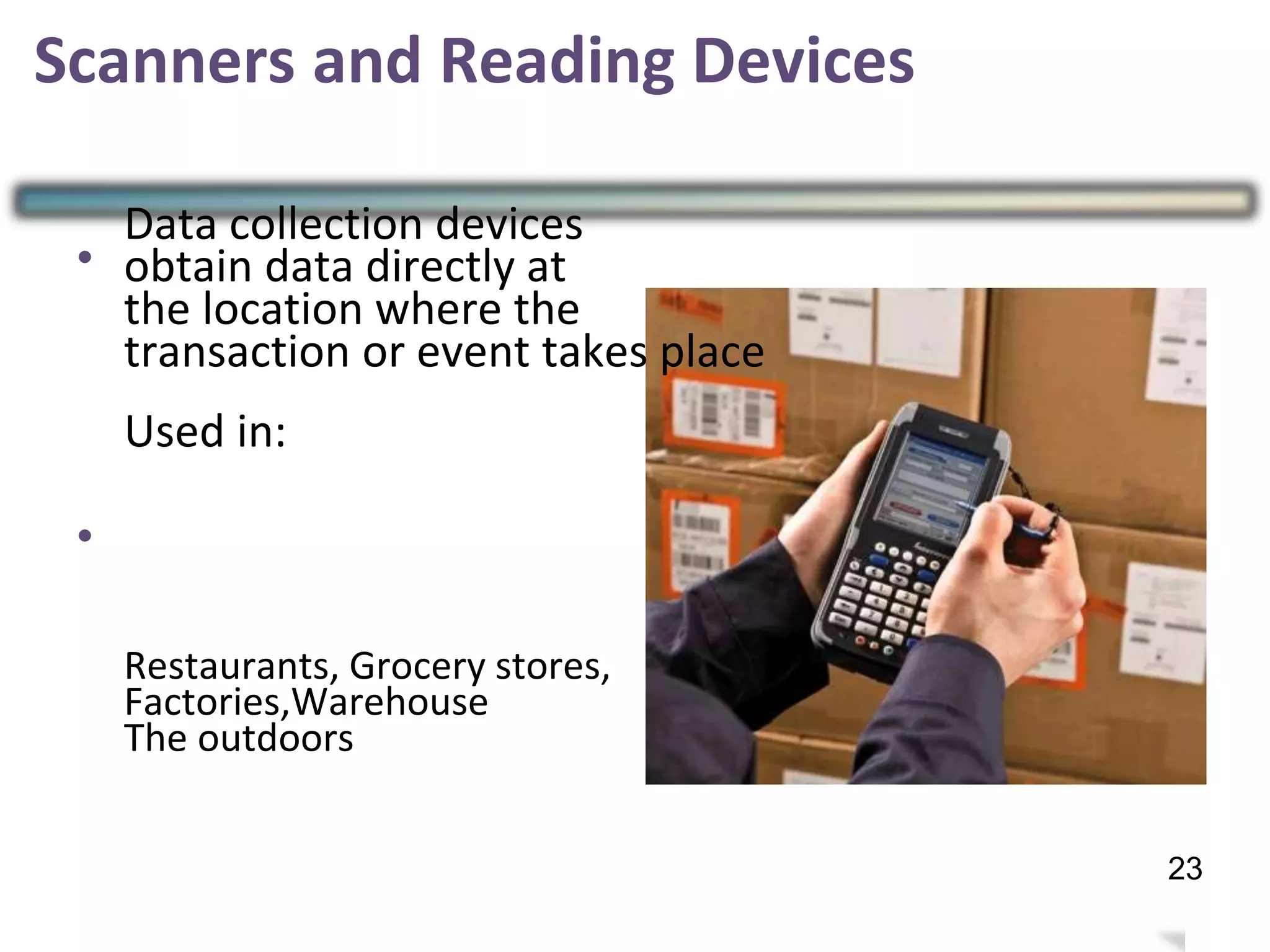 •
Data collection devices
obtain data directly at
the location where the
transaction or event takes place
Used in:
•
Restaurants, Grocery stores,
Factories,Warehouse
The outdoors
26
Scanners and Reading Devices
23
 