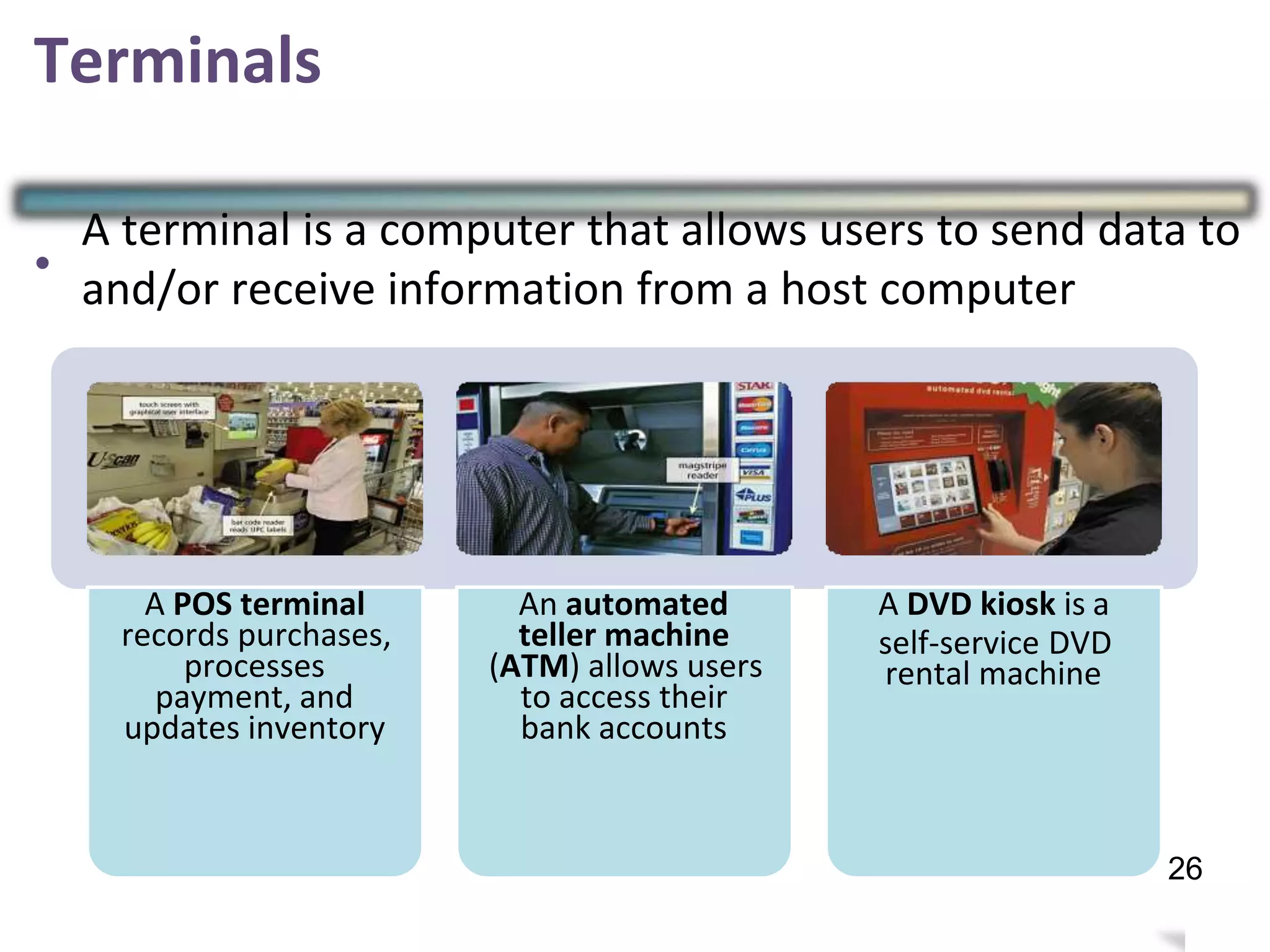 Terminals
•
A terminal is a computer that allows users to send data to
and/or receive information from a host computer
A POS terminal
records purchases,
processes
payment, and
updates inventory
An automated
teller machine
(ATM) allows users
to access their
bank accounts
A DVD kiosk is a
self-service DVD
rental machine
29
26
 