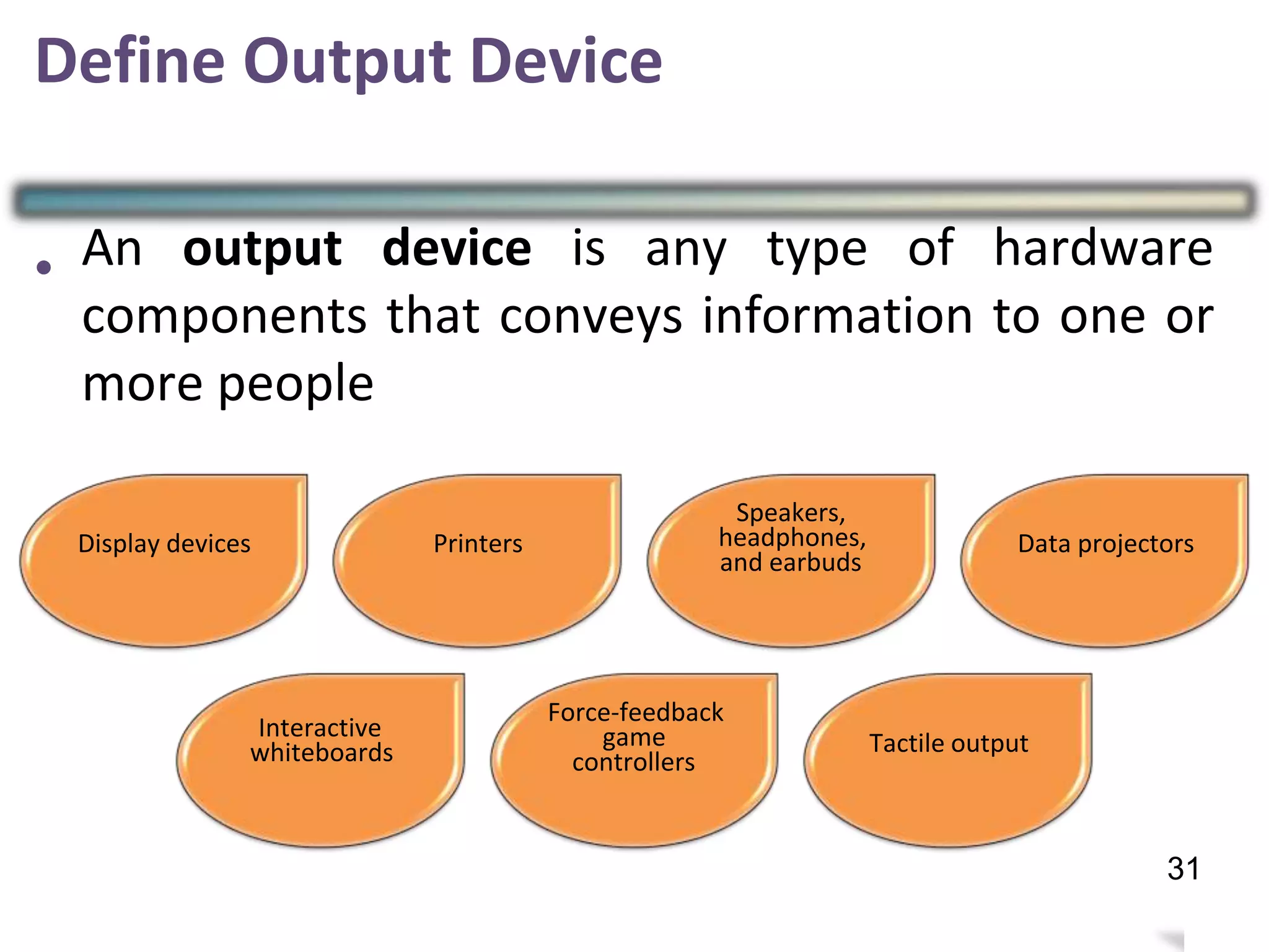 Define Output Device
• An output device is any type of hardware
components that conveys information to one or
more people
Speakers,
headphones,
and earbuds
Display devices Printers Data projectors
Force-feedback
game
controllers
Interactive
whiteboards Tactile output
30
31
 