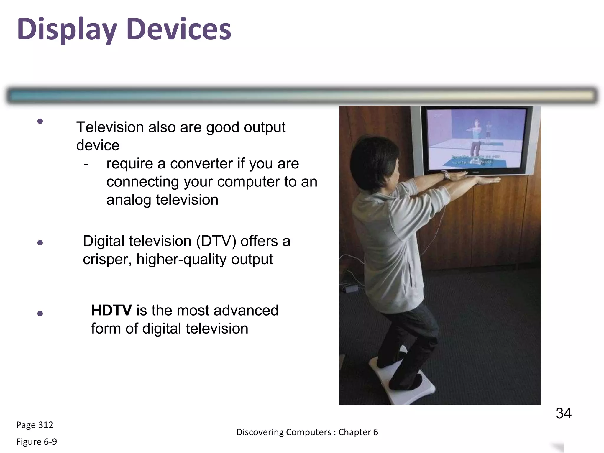 Display Devices
•
•
•
Page 312
Figure 6-9
33
Discovering Computers : Chapter 6
34
Television also are good output
device
- require a converter if you are
connecting your computer to an
analog television
Digital television (DTV) offers a
crisper, higher-quality output
HDTV is the most advanced
form of digital television
 