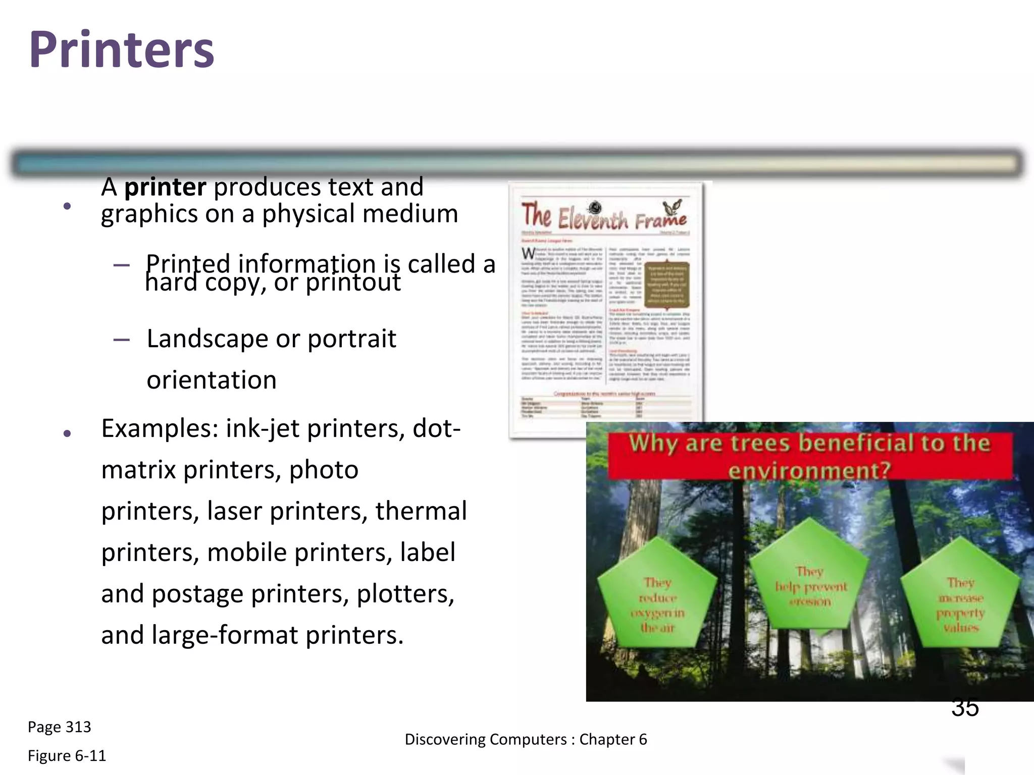 Printers
•
A printer produces text and
graphics on a physical medium
– Printed information is called a
hard copy, or printout
– Landscape or portrait
orientation
Examples: ink-jet printers, dot-
matrix printers, photo
printers, laser printers, thermal
printers, mobile printers, label
and postage printers, plotters,
and large-format printers.
•
Page 313
Figure 6-11
34
Discovering Computers : Chapter 6
35
 