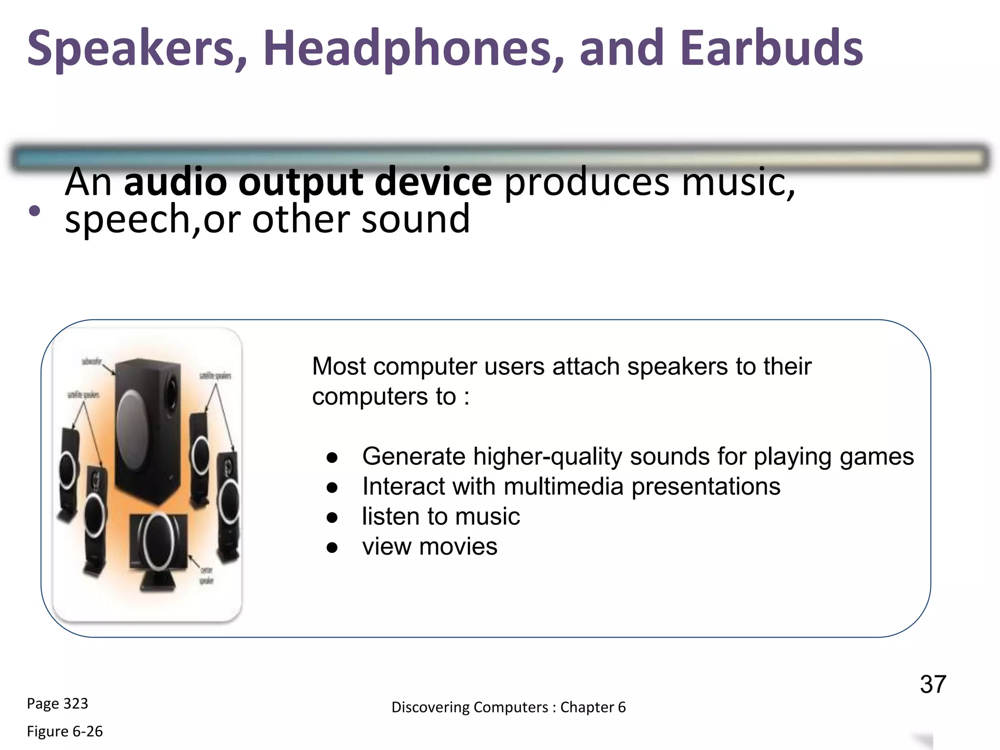 Speakers, Headphones, and Earbuds
•
•
•
•
•
Page 323
Figure 6-26
Discovering Computers : Chapter 6 36
37
Most computer users attach speakers to their
computers to :
● Generate higher-quality sounds for playing games
● Interact with multimedia presentations
● listen to music
● view movies
An audio output device produces music,
speech,or other sound
 