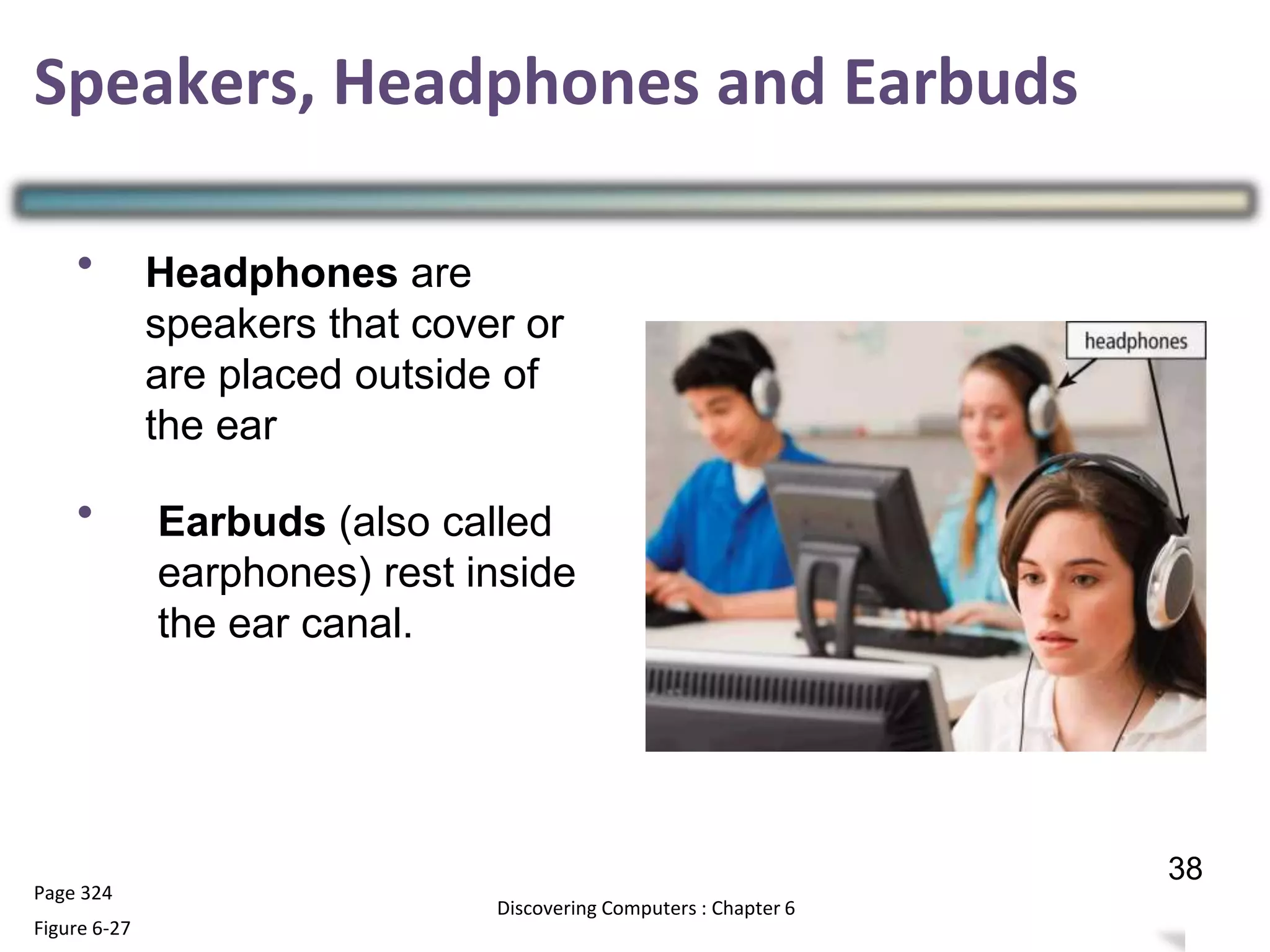 •
•
Page 324
Figure 6-27
37
Discovering Computers : Chapter 6
38
Speakers, Headphones and Earbuds
Headphones are
speakers that cover or
are placed outside of
the ear
Earbuds (also called
earphones) rest inside
the ear canal.
 