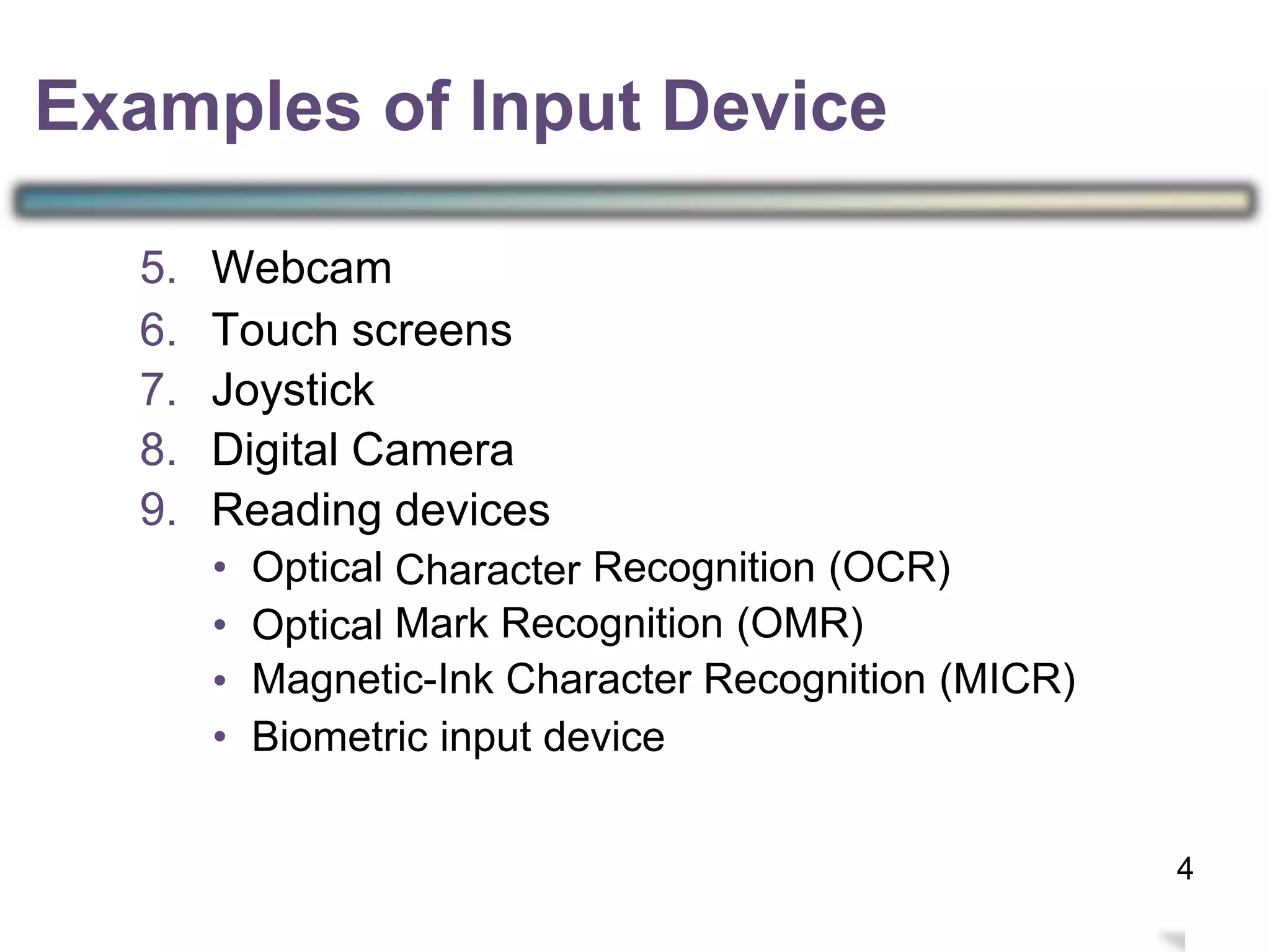 5.
6.
7.
8.
9.
Webcam
Touch screens
Joystick
Digital Camera
Reading devices
Character•
•
•
•
Optical
Optical
Recognition (OCR)
Mark Recognition (OMR)
Magnetic-Ink Character Recognition (MICR)
Biometric input device
7
Examples of Input Device
4
 
