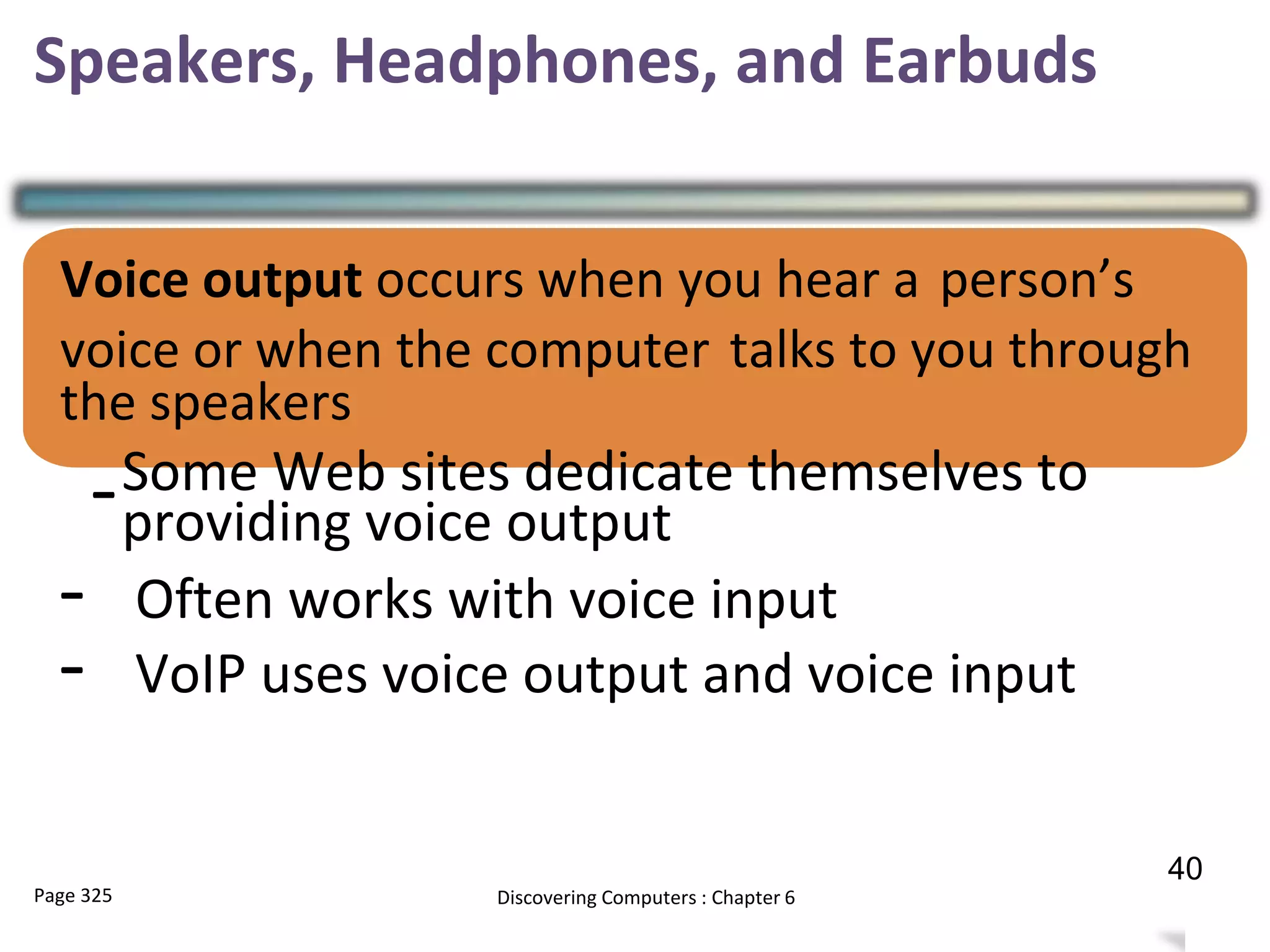 Speakers, Headphones, and Earbuds
Voice output occurs when you hear a person’s
voice or when the computer talks to you through
the speakers
-Some Web sites dedicate themselves to
providing voice output
- Often works with voice input
- VoIP uses voice output and voice input
Page 325 Discovering Computers : Chapter 6 39
40
 