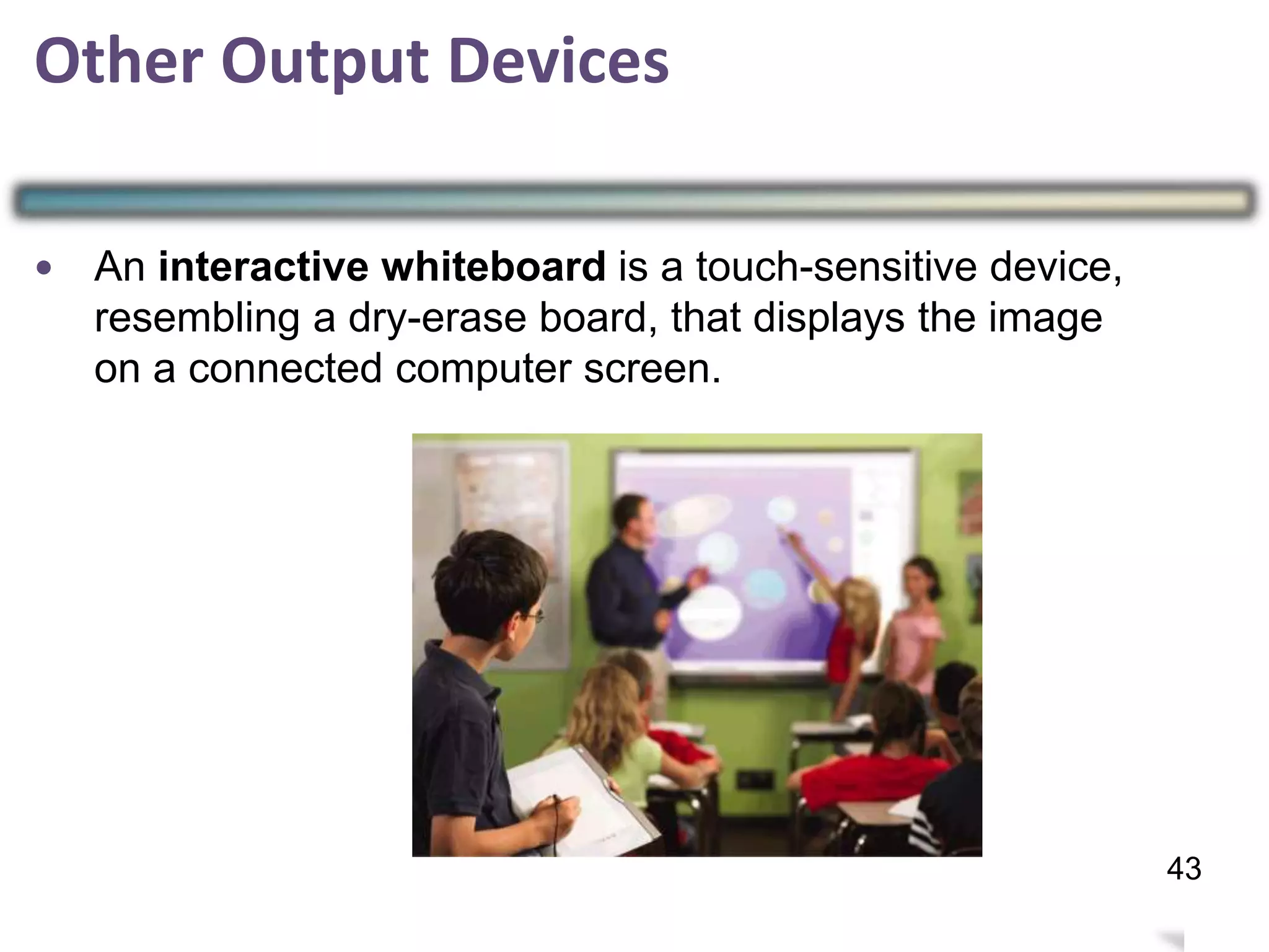 Other Output Devices
•
42
43
An interactive whiteboard is a touch-sensitive device,
resembling a dry-erase board, that displays the image
on a connected computer screen.
 
