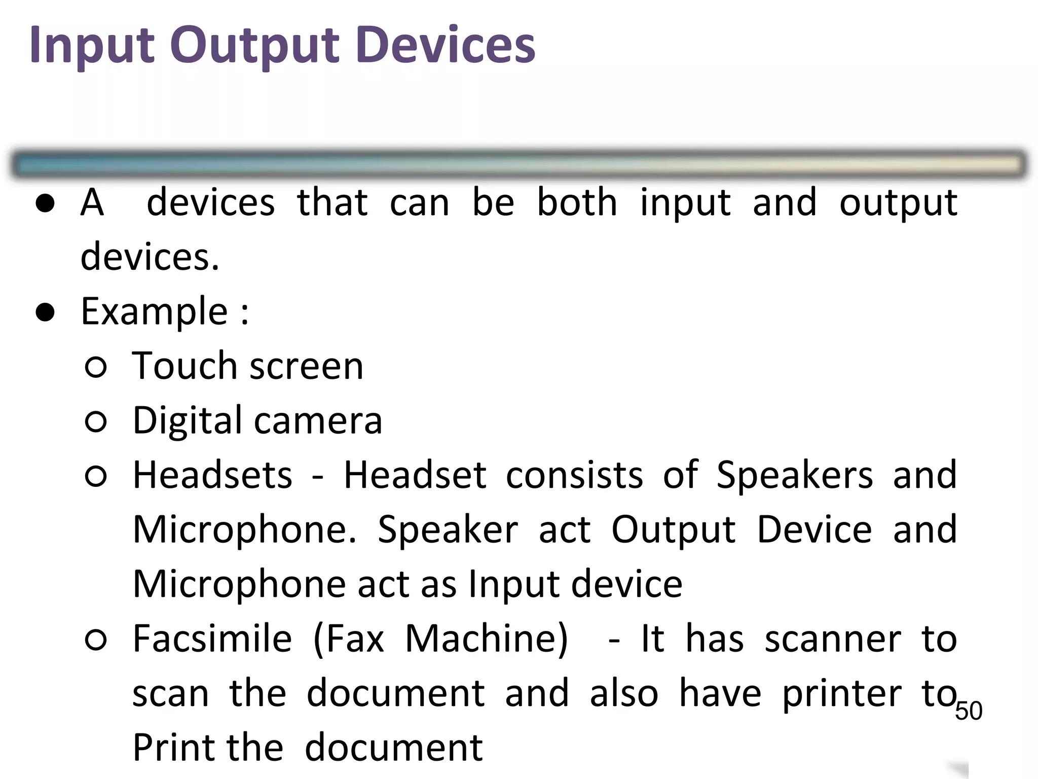 3
Input Output Devices
50
● A devices that can be both input and output
devices.
● Example :
○ Touch screen
○ Digital camera
○ Headsets - Headset consists of Speakers and
Microphone. Speaker act Output Device and
Microphone act as Input device
○ Facsimile (Fax Machine) - It has scanner to
scan the document and also have printer to
Print the document
 