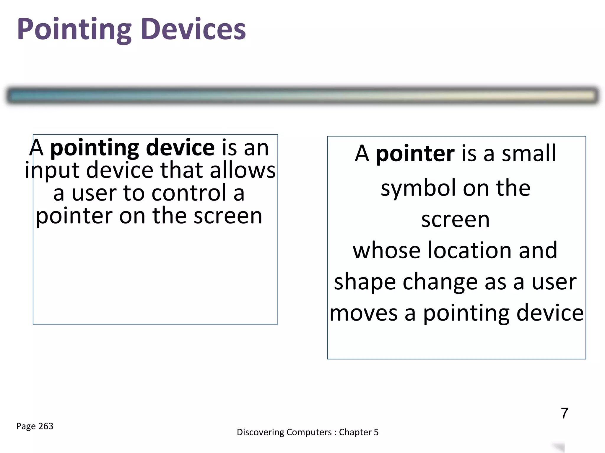 Pointing Devices
A pointer is a small
symbol on the
screen
whose location and
shape change as a user
moves a pointing device
A pointing device is an
input device that allows
a user to control a
pointer on the screen
Page 263 10
Discovering Computers : Chapter 5
7
 