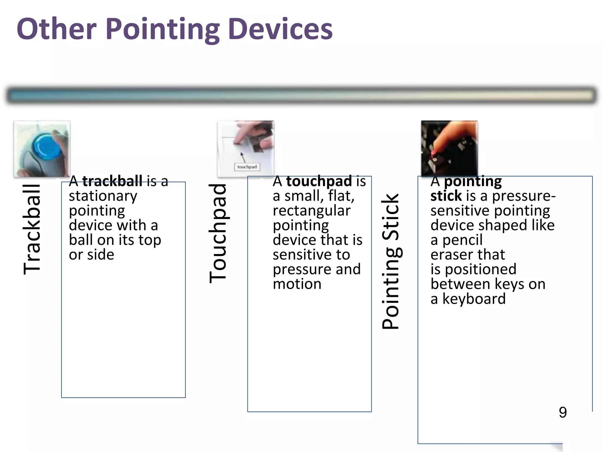 Other Pointing Devices
• A trackball is a
stationary
pointing
device with a
ball on its top
or side
• A touchpad is
a small, flat,
rectangular
pointing
device that is
sensitive to
pressure and
motion
•A pointing
stick is a pressure-
sensitive pointing
device shaped like
a pencil
eraser that
is positioned
between keys on
a keyboard
12
Trackball
Touchpad
PointingStick
9
 