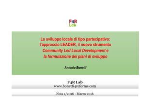 Lo sviluppo locale di tipo partecipativo:
l’approccio LEADER, il nuovo strumento
Community Led Local Development e
la formulazione dei piani di sviluppola formulazione dei piani di sviluppo
Antonio Bonetti
Nota 1/2016 - Marzo 2016
F4R Lab
www.bonetti4reforms.com
 
