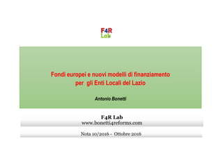 Fondi europei e nuovi modelli di finanziamento
per gli Enti Locali del Lazio
Antonio Bonetti
Nota 10/2016 - Ottobre 2016
F4R Lab
www.bonetti4reforms.com
 