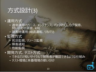 方式設計(3)
• 運用方式
• 通常運用 (リリース、メンテナンス、バックアップ、ログ保持、
問い合わせ調査、KPI)
• 障害時運用 (縮退運転、リカバリ)
• 監視方式
• 死活監視、リソース監視
• 障害通知
• 性能監視
• 開発方式、テスト方式
• できるだけ短いサイクルで開発者が確認できるような仕組み
• テスト環境と本番環境の使い分け
13
 