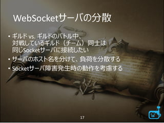 WebSocketサーバの分散
• ギルド vs. ギルドのバトル中、
対戦しているギルド（チーム）同士は
同じSocketサーバに接続したい
• サーバのホスト名を分けて、負荷を分散する
• Socketサーバ障害発生時の動作を考慮する
17
 