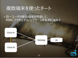 複数端末を使ったチート
• 同一ユーザが複数端末を用意して、
同時にアクセスすることでゲームを有利に進める
21
Client-A
WebApp DB
Client-B
sync
 