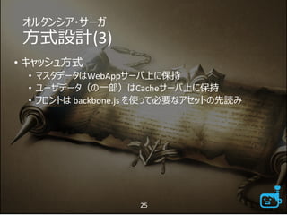オルタンシア・サーガ
方式設計(3)
• キャッシュ方式
• マスタデータはWebAppサーバ上に保持
• ユーザデータ（の一部）はCacheサーバ上に保持
• フロントは backbone.js を使って必要なアセットの先読み
25
 