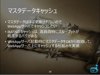 マスタデータキャッシュ
• マスタデータはほぼ更新されないので
WebAppサーバでキャッシュしたい
• iBATISのキャッシュは、高負荷時にスループットが
低下するバグがある
• WebAppサーバ起動時にマスタデータをDBから取得して、
WebAppサーバ上にキャッシュする仕組みを実装
26
 