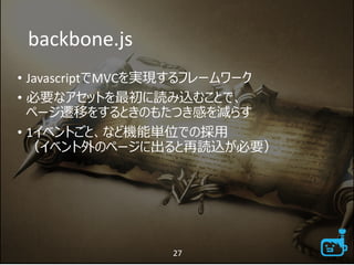 backbone.js
• JavascriptでMVCを実現するフレームワーク
• 必要なアセットを最初に読み込むことで、
ページ遷移をするときのもたつき感を減らす
• 1イベントごと、など機能単位での採用
（イベント外のページに出ると再読込が必要）
27
 