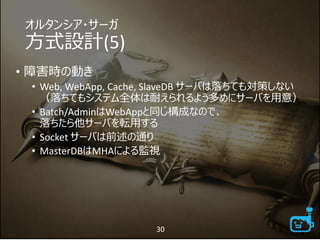 オルタンシア・サーガ
方式設計(5)
• 障害時の動き
• Web, WebApp, Cache, SlaveDB サーバは落ちても対策しない
（落ちてもシステム全体は耐えられるよう多めにサーバを用意）
• Batch/AdminはWebAppと同じ構成なので、
落ちたら他サーバを転用する
• Socket サーバは前述の通り
• MasterDBはMHAによる監視
30
 