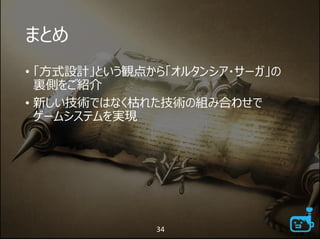 まとめ
• 「方式設計」という観点から「オルタンシア・サーガ」の
裏側をご紹介
• 新しい技術ではなく枯れた技術の組み合わせで
ゲームシステムを実現
34
 