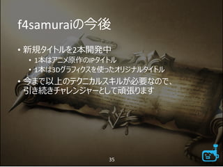 f4samuraiの今後
• 新規タイトルを2本開発中
• 1本はアニメ原作のIPタイトル
• 1本は3Dグラフィクスを使ったオリジナルタイトル
• 今まで以上のテクニカルスキルが必要なので、
引き続きチャレンジャーとして頑張ります
35
 