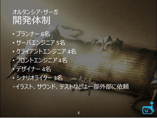 オルタンシア・サーガ
開発体制
• プランナー 6名
• サーバエンジニア 5名
• クライアントエンジニア 4名
• フロントエンジニア 4名
• デザイナー 4名
• シナリオライター 3名
・イラスト、サウンド、テストなどは一部外部に依頼
6
 