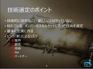 技術選定のポイント
• 技術的に派手なこと、新しいことはやっていない
• 枯れている、メンバーのスキルセットにあった技術を選定
• 基本に忠実に作る
• 5つの「新」によるリスク
• 新業界
• 新顧客
• 新技術
• 新PM
• 新パートナー
9
 