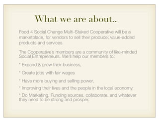 Food 4 Social Change Multi-Staked Cooperative will be a
marketplace, for vendors to sell their produce; value-added
products and services.
The Cooperative’s members are a community of like-minded
Social Entrepreneurs. We’ll help our members to:
* Expand & grow their business,
* Create jobs with fair wages
* Have more buying and selling power,
* Improving their lives and the people in the local economy.
* Do Marketing, Funding sources, collaborate, and whatever
they need to be strong and prosper.
What we are about..
 