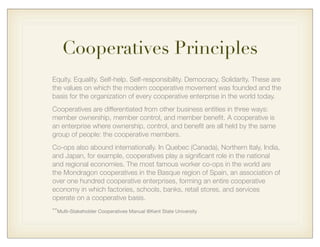 Cooperatives Principles
Equity. Equality. Self-help. Self-responsibility. Democracy. Solidarity. These are
the values on which the modern cooperative movement was founded and the
basis for the organization of every cooperative enterprise in the world today.
Cooperatives are differentiated from other business entities in three ways:
member ownership, member control, and member beneﬁt. A cooperative is
an enterprise where ownership, control, and beneﬁt are all held by the same
group of people: the cooperative members.
Co-ops also abound internationally. In Quebec (Canada), Northern Italy, India,
and Japan, for example, cooperatives play a signiﬁcant role in the national
and regional economies. The most famous worker co-ops in the world are
the Mondragon cooperatives in the Basque region of Spain, an association of
over one hundred cooperative enterprises, forming an entire cooperative
economy in which factories, schools, banks, retail stores, and services
operate on a cooperative basis.
**Multi-Stakeholder Cooperatives Manual @Kent State University
 