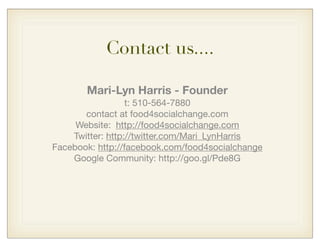 Contact us....
Mari-Lyn Harris - Founder
t: 510-564-7880
contact at food4socialchange.com
Website: http://food4socialchange.com
Twitter: http://twitter.com/Mari_LynHarris
Facebook: http://facebook.com/food4socialchange
Google Community: http://goo.gl/Pde8G
 