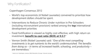 Copenhagen Consensus 2012
• World’s top economists (4 Nobel Laureates) convened to prioritize how
development dollars should be spent.
• Interventions to Reduce Chronic Under nutrition in Pre-Schoolers
(including micronutrient provision) ranked among the top international
development priorities
• Food fortification is viewed as highly cost-effective, with high return on
investment; benefit to cost ratio (BCR) at 9.5:1*
• Vernon Smith (Nobel Laureate) said: “One of the most compelling
investments is to get nutrients to the world’s undernourished. The benefits
from doing so – in terms of increased health, schooling, and productivity –
are tremendous.”
* Horton et al: Copenhagen consensus 2008, Malnutrition & Hunger- Executive Summary.
 