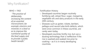 WHO + FAO
“The practice of
deliberately
increasing the content
of an essential
micronutrient, for
example vitamins and
minerals in a food so
as to improve the
nutritional quality of
the food supply and
to provide a public
health benefit.”
Page 16
Fortification History
• Developed countries began routinely
fortifying salt, wheat flour, sugar, margarine,
vegetable oils and dairy products in the early
20th century.
• Diseases such as goiter, rickets, beriberi,
pellagra and neural tube birth defects, which
were once common in these countries, are
rarely seen today.
• Developed countries fortify rice, but use a
dusting technology that is ineffective if the
rice is washed and soaked rice prior to
cooking – as it is in many developing
countries.
 