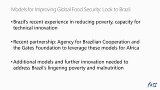 •Brazil’s recent experience in reducing poverty, capacity for
technical innovation
•Recent partnership: Agency for Brazilian Cooperation and
the Gates Foundation to leverage these models for Africa
•Additional models and further innovation needed to
address Brazil’s lingering poverty and malnutrition
 